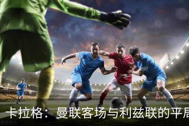 卡拉格：曼联客场与利兹联的平局已属佳绩 马奎尔展现卓越表现